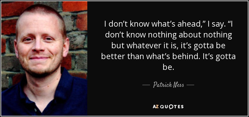 I don’t know what’s ahead,” I say. “I don’t know nothing about nothing but whatever it is, it’s gotta be better than what’s behind. It’s gotta be. - Patrick Ness