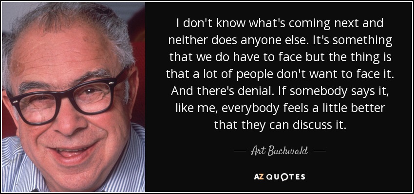 I don't know what's coming next and neither does anyone else. It's something that we do have to face but the thing is that a lot of people don't want to face it. And there's denial. If somebody says it, like me, everybody feels a little better that they can discuss it. - Art Buchwald
