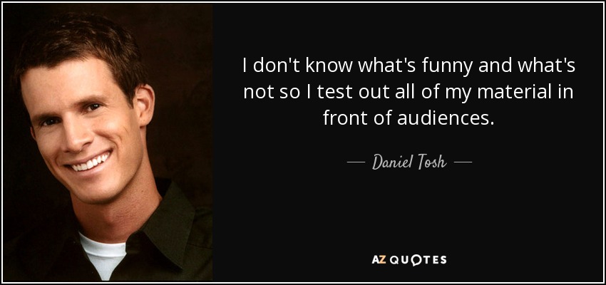 I don't know what's funny and what's not so I test out all of my material in front of audiences. - Daniel Tosh
