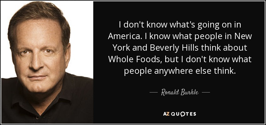 I don't know what's going on in America. I know what people in New York and Beverly Hills think about Whole Foods, but I don't know what people anywhere else think. - Ronald Burkle