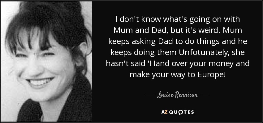 I don't know what's going on with Mum and Dad, but it's weird. Mum keeps asking Dad to do things and he keeps doing them Unfotunately, she hasn't said 'Hand over your money and make your way to Europe! - Louise Rennison