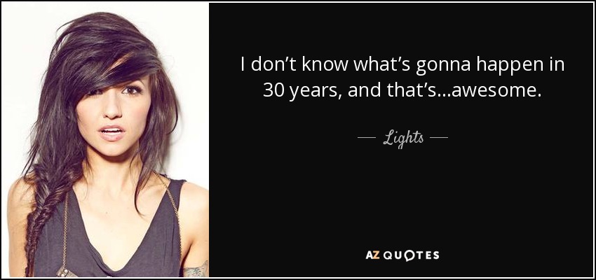 I don’t know what’s gonna happen in 30 years, and that’s…awesome. - Lights