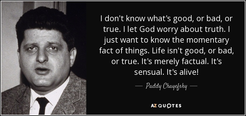 I don't know what's good, or bad, or true. I let God worry about truth. I just want to know the momentary fact of things. Life isn't good, or bad, or true. It's merely factual. It's sensual. It's alive! - Paddy Chayefsky