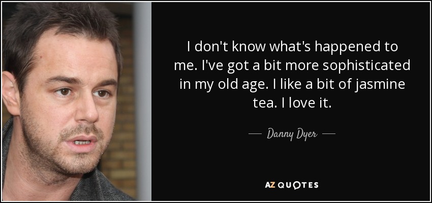 I don't know what's happened to me. I've got a bit more sophisticated in my old age. I like a bit of jasmine tea. I love it. - Danny Dyer