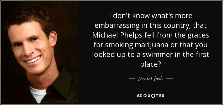 I don't know what's more embarrassing in this country, that Michael Phelps fell from the graces for smoking marijuana or that you looked up to a swimmer in the first place? - Daniel Tosh