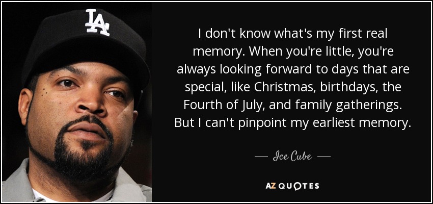 I don't know what's my first real memory. When you're little, you're always looking forward to days that are special, like Christmas, birthdays, the Fourth of July, and family gatherings. But I can't pinpoint my earliest memory. - Ice Cube