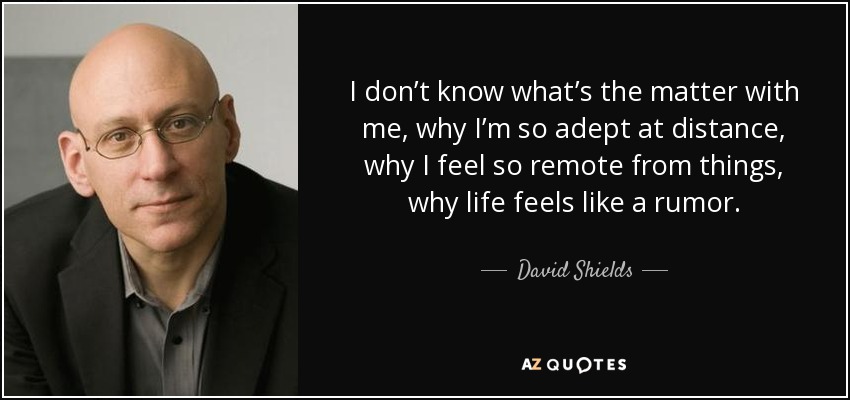 I don’t know what’s the matter with me, why I’m so adept at distance, why I feel so remote from things, why life feels like a rumor. - David Shields