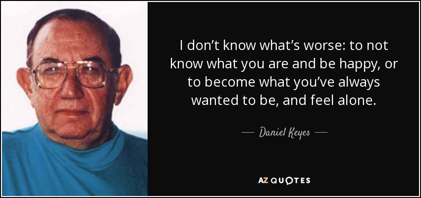 I don’t know what’s worse: to not know what you are and be happy, or to become what you’ve always wanted to be, and feel alone. - Daniel Keyes