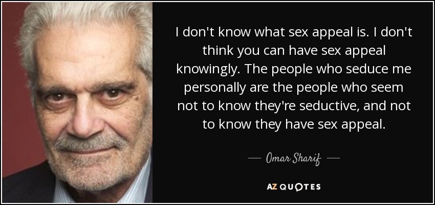 I don't know what sex appeal is. I don't think you can have sex appeal knowingly. The people who seduce me personally are the people who seem not to know they're seductive, and not to know they have sex appeal. - Omar Sharif