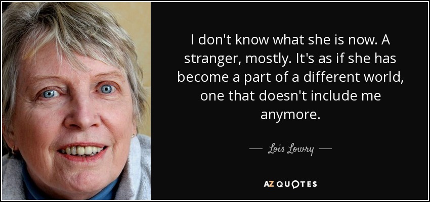 I don't know what she is now. A stranger, mostly. It's as if she has become a part of a different world, one that doesn't include me anymore. - Lois Lowry