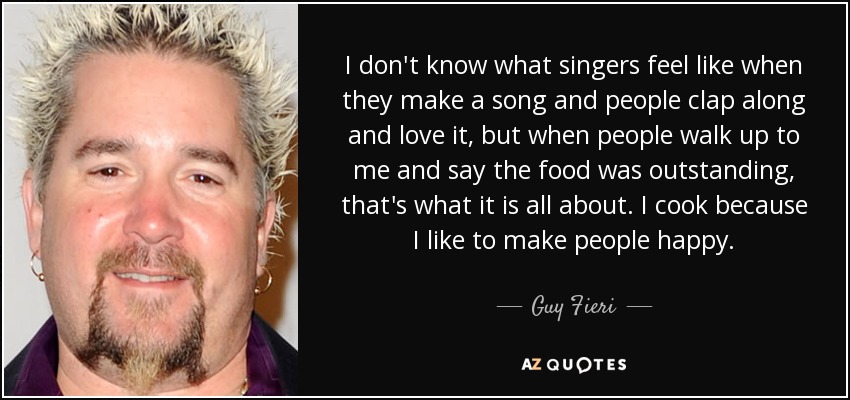 I don't know what singers feel like when they make a song and people clap along and love it, but when people walk up to me and say the food was outstanding, that's what it is all about. I cook because I like to make people happy. - Guy Fieri
