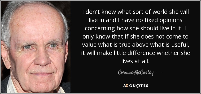 I don't know what sort of world she will live in and I have no fixed opinions concerning how she should live in it. I only know that if she does not come to value what is true above what is useful, it will make little difference whether she lives at all. - Cormac McCarthy