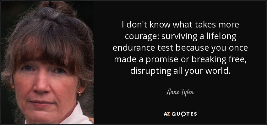 I don't know what takes more courage: surviving a lifelong endurance test because you once made a promise or breaking free, disrupting all your world. - Anne Tyler