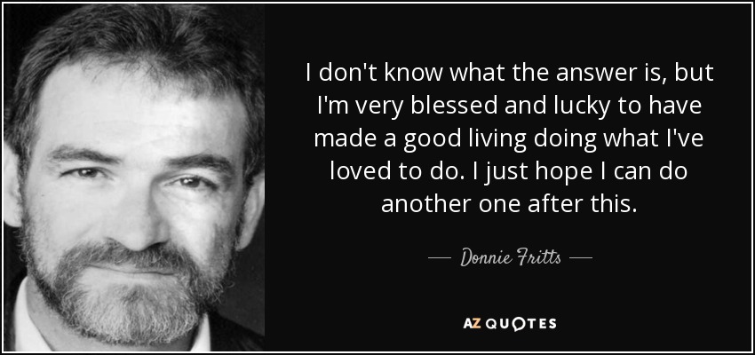I don't know what the answer is, but I'm very blessed and lucky to have made a good living doing what I've loved to do. I just hope I can do another one after this. - Donnie Fritts