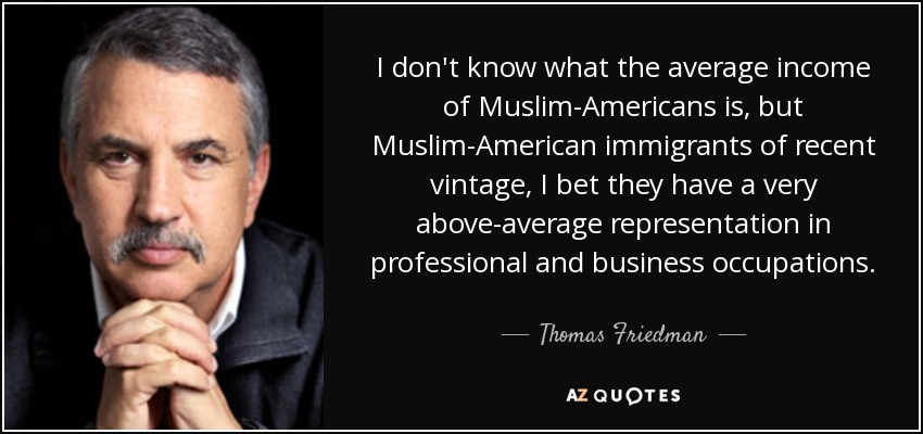 I don't know what the average income of Muslim-Americans is, but Muslim-American immigrants of recent vintage, I bet they have a very above-average representation in professional and business occupations. - Thomas Friedman