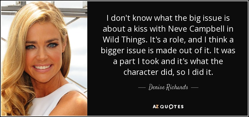 I don't know what the big issue is about a kiss with Neve Campbell in Wild Things. It's a role, and I think a bigger issue is made out of it. It was a part I took and it's what the character did, so I did it. - Denise Richards