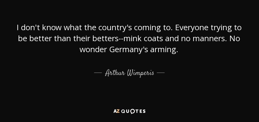 I don't know what the country's coming to. Everyone trying to be better than their betters--mink coats and no manners. No wonder Germany's arming. - Arthur Wimperis