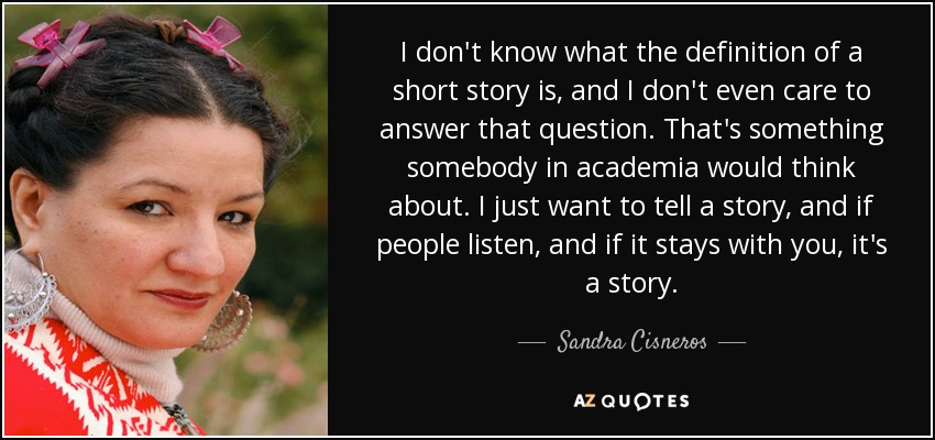 I don't know what the definition of a short story is, and I don't even care to answer that question. That's something somebody in academia would think about. I just want to tell a story, and if people listen, and if it stays with you, it's a story. - Sandra Cisneros