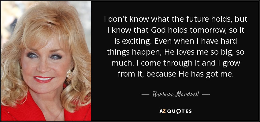 I don't know what the future holds, but I know that God holds tomorrow, so it is exciting. Even when I have hard things happen, He loves me so big, so much. I come through it and I grow from it, because He has got me. - Barbara Mandrell
