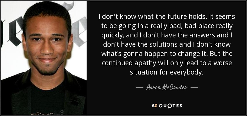 I don't know what the future holds. It seems to be going in a really bad, bad place really quickly, and I don't have the answers and I don't have the solutions and I don't know what's gonna happen to change it. But the continued apathy will only lead to a worse situation for everybody. - Aaron McGruder