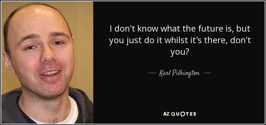 I don't know what the future is, but you just do it whilst it's there, don't you? - Karl Pilkington