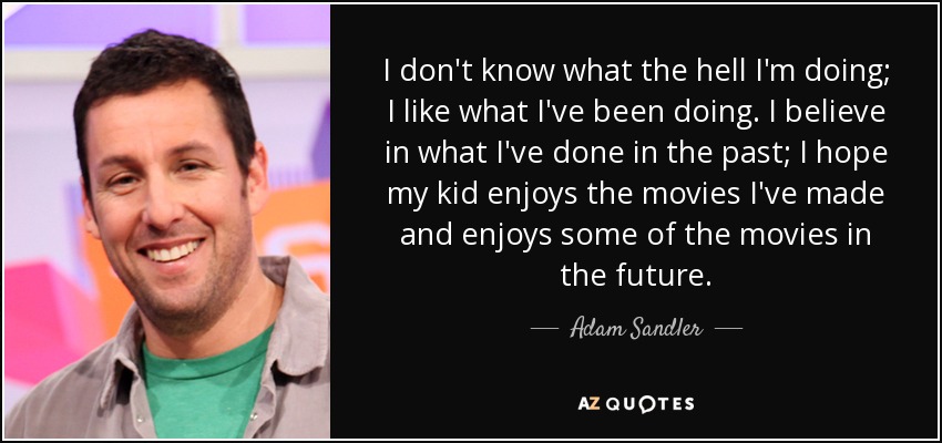 I don't know what the hell I'm doing; I like what I've been doing. I believe in what I've done in the past; I hope my kid enjoys the movies I've made and enjoys some of the movies in the future. - Adam Sandler