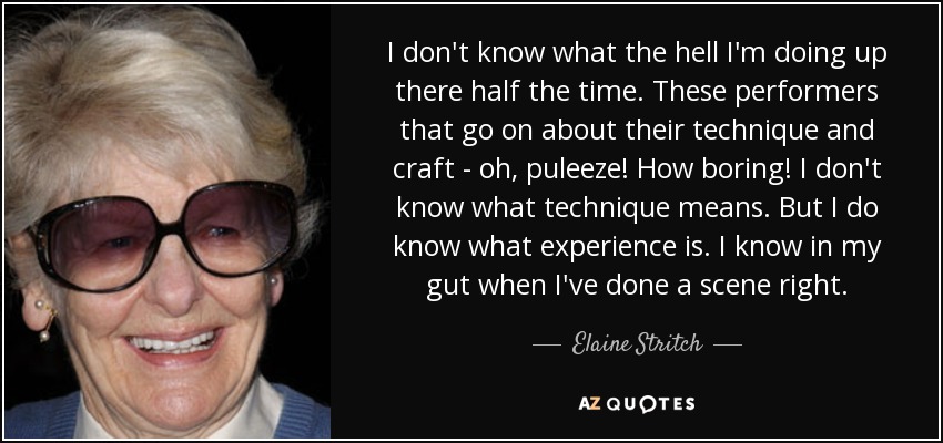 I don't know what the hell I'm doing up there half the time. These performers that go on about their technique and craft - oh, puleeze! How boring! I don't know what technique means. But I do know what experience is. I know in my gut when I've done a scene right. - Elaine Stritch