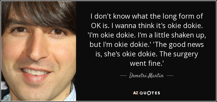 I don't know what the long form of OK is. I wanna think it's okie dokie. 'I'm okie dokie. I'm a little shaken up, but I'm okie dokie.' 'The good news is, she's okie dokie. The surgery went fine.' - Demetri Martin