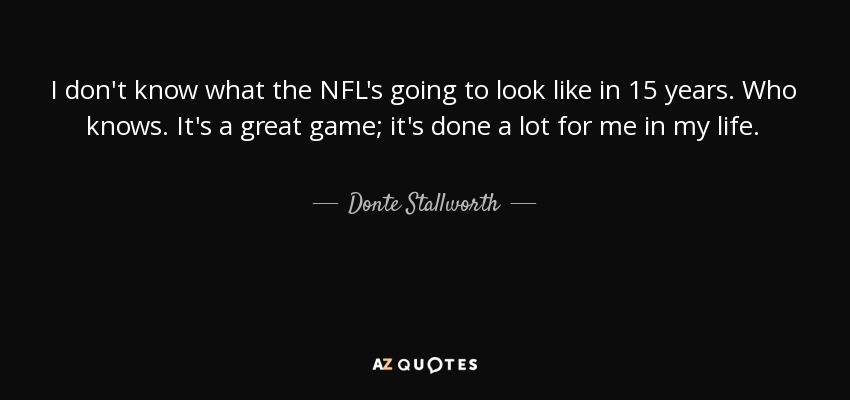 I don't know what the NFL's going to look like in 15 years. Who knows. It's a great game; it's done a lot for me in my life. - Donte Stallworth