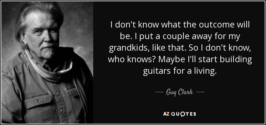 I don't know what the outcome will be. I put a couple away for my grandkids, like that. So I don't know, who knows? Maybe I'll start building guitars for a living. - Guy Clark