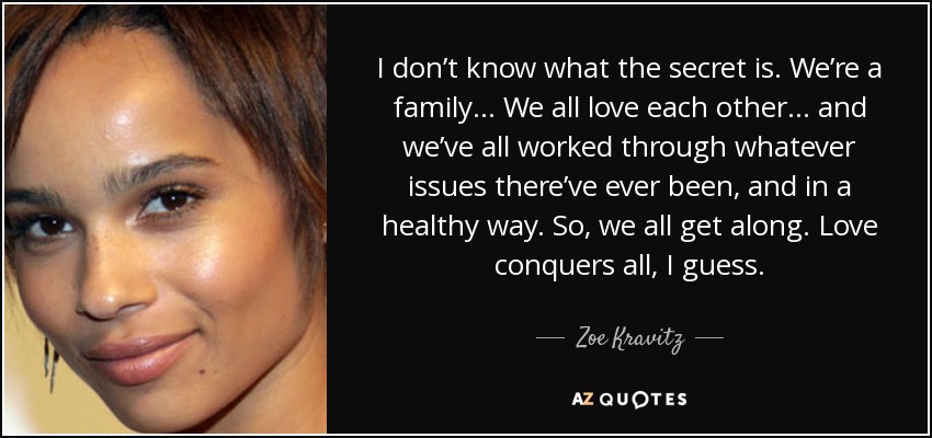 I don’t know what the secret is. We’re a family… We all love each other… and we’ve all worked through whatever issues there’ve ever been, and in a healthy way. So, we all get along. Love conquers all, I guess. - Zoe Kravitz