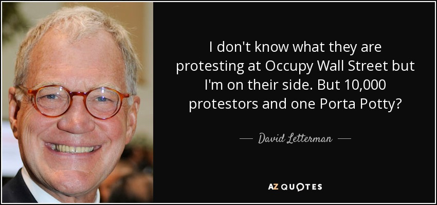 I don't know what they are protesting at Occupy Wall Street but I'm on their side. But 10,000 protestors and one Porta Potty? - David Letterman