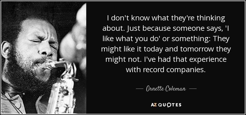I don't know what they're thinking about. Just because someone says, 'I like what you do' or something: They might like it today and tomorrow they might not. I've had that experience with record companies. - Ornette Coleman