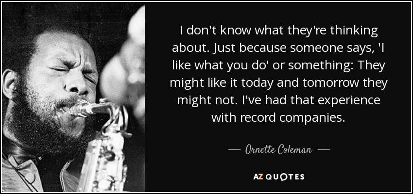 I don't know what they're thinking about. Just because someone says, 'I like what you do' or something: They might like it today and tomorrow they might not. I've had that experience with record companies. - Ornette Coleman