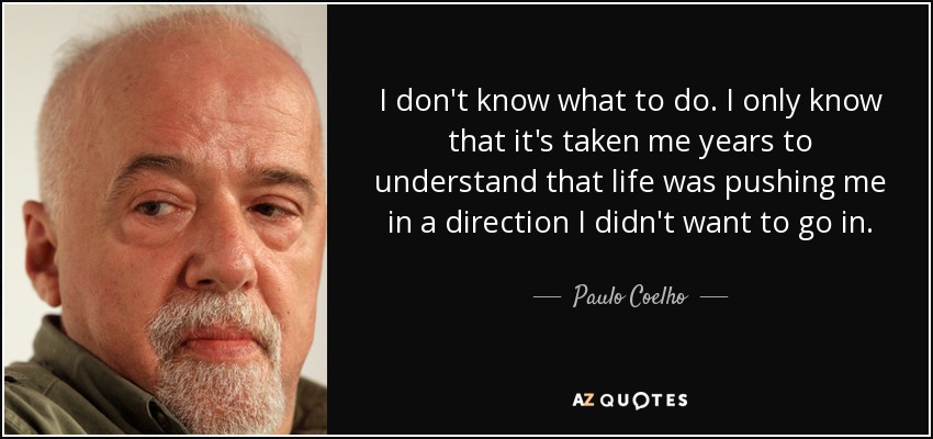 I don't know what to do. I only know that it's taken me years to understand that life was pushing me in a direction I didn't want to go in. - Paulo Coelho