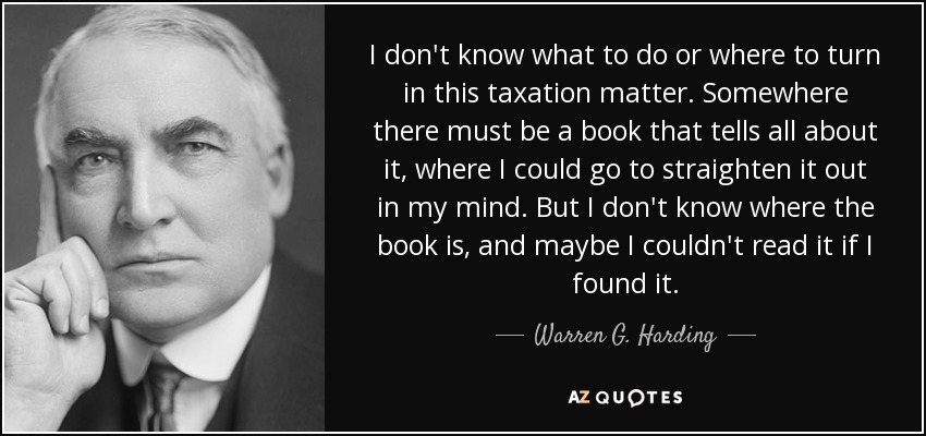 I don't know what to do or where to turn in this taxation matter. Somewhere there must be a book that tells all about it, where I could go to straighten it out in my mind. But I don't know where the book is, and maybe I couldn't read it if I found it. - Warren G. Harding