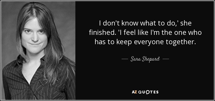 I don't know what to do,' she finished. 'I feel like I'm the one who has to keep everyone together. - Sara Shepard