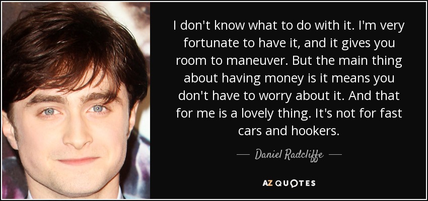 I don't know what to do with it. I'm very fortunate to have it, and it gives you room to maneuver. But the main thing about having money is it means you don't have to worry about it. And that for me is a lovely thing. It's not for fast cars and hookers. - Daniel Radcliffe