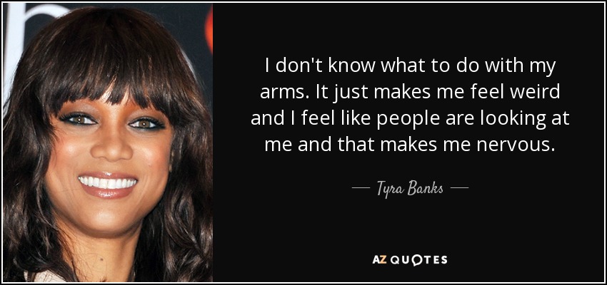 I don't know what to do with my arms. It just makes me feel weird and I feel like people are looking at me and that makes me nervous. - Tyra Banks