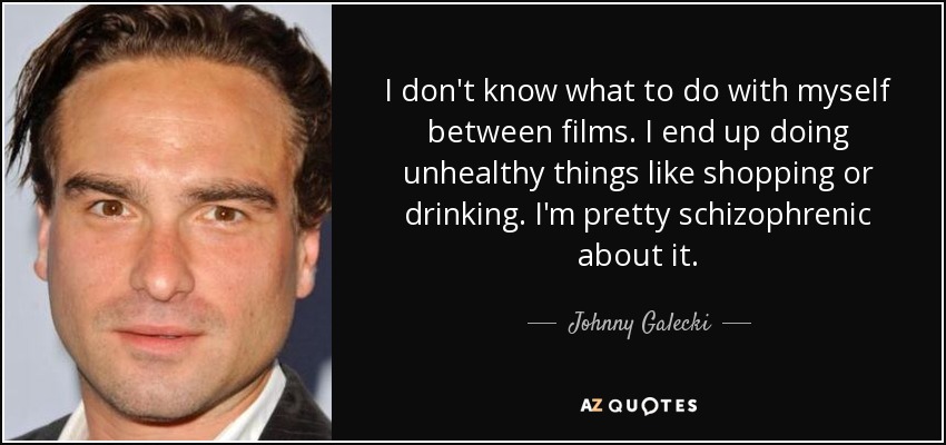 I don't know what to do with myself between films. I end up doing unhealthy things like shopping or drinking. I'm pretty schizophrenic about it. - Johnny Galecki