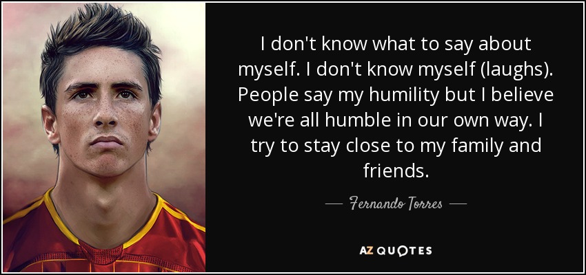 I don't know what to say about myself. I don't know myself (laughs). People say my humility but I believe we're all humble in our own way. I try to stay close to my family and friends. - Fernando Torres