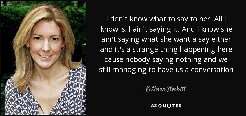 I don't know what to say to her. All I know is, I ain't saying it. And I know she ain't saying what she want a say either and it's a strange thing happening here cause nobody saying nothing and we still managing to have us a conversation - Kathryn Stockett