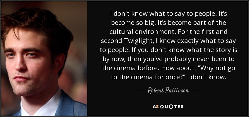 I don't know what to say to people. It's become so big. It's become part of the cultural environment. For the first and second Twiglight, I knew exactly what to say to people. If you don't know what the story is by now, then you've probably never been to the cinema before. How about, 