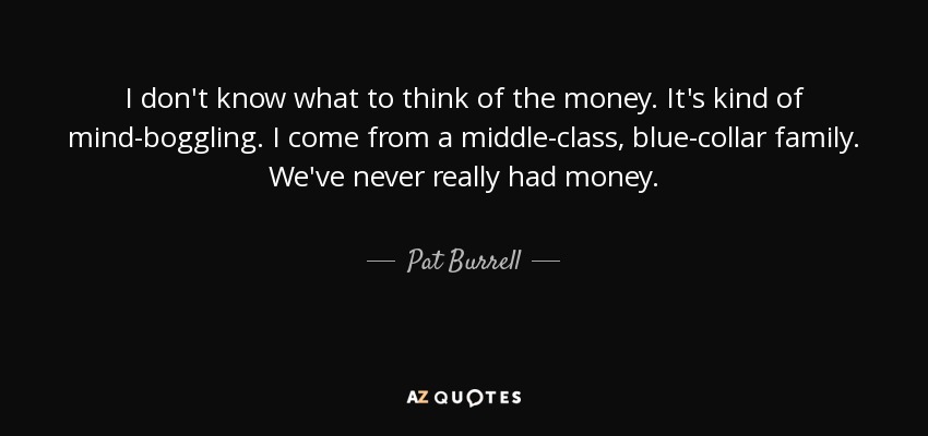I don't know what to think of the money. It's kind of mind-boggling. I come from a middle-class, blue-collar family. We've never really had money. - Pat Burrell