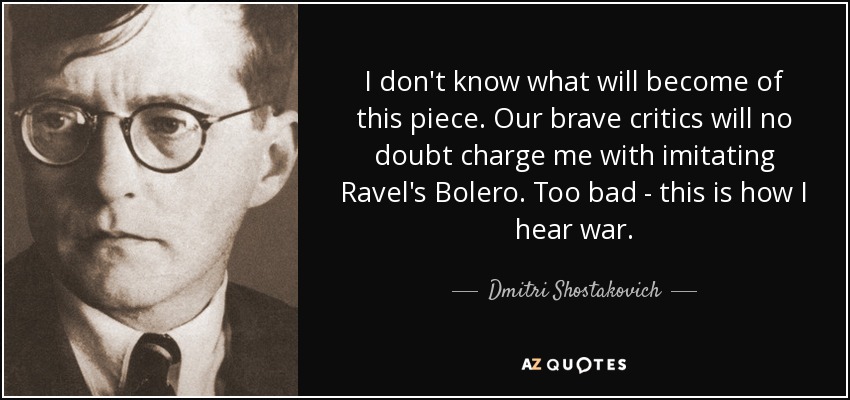 I don't know what will become of this piece. Our brave critics will no doubt charge me with imitating Ravel's Bolero. Too bad - this is how I hear war. - Dmitri Shostakovich