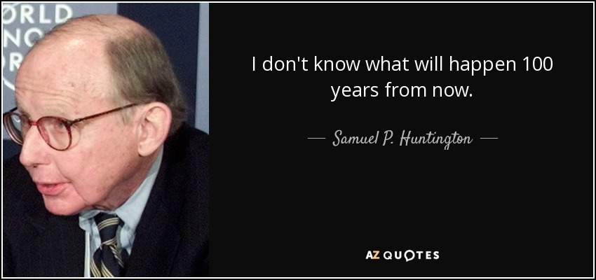 I don't know what will happen 100 years from now. - Samuel P. Huntington