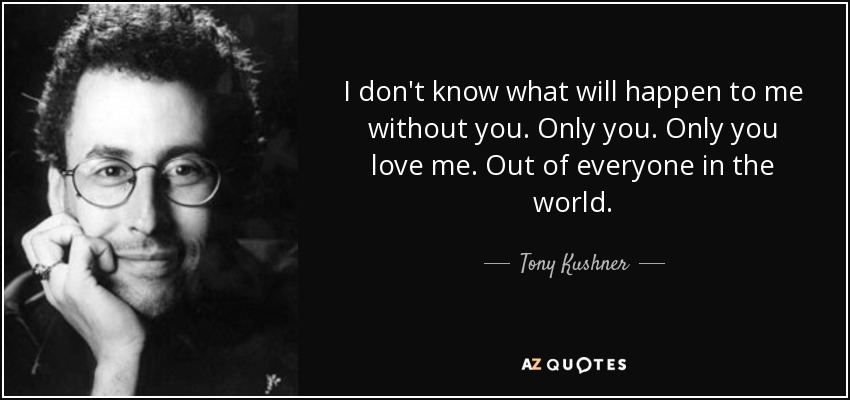 I don't know what will happen to me without you. Only you. Only you love me. Out of everyone in the world. - Tony Kushner