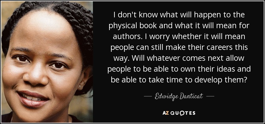 I don't know what will happen to the physical book and what it will mean for authors. I worry whether it will mean people can still make their careers this way. Will whatever comes next allow people to be able to own their ideas and be able to take time to develop them? - Edwidge Danticat