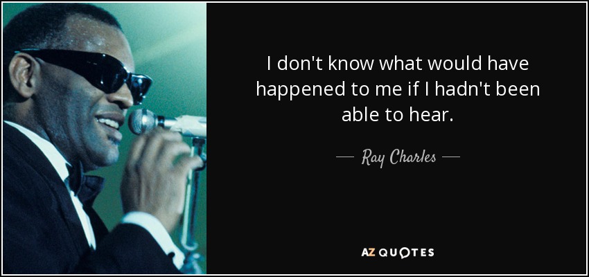 I don't know what would have happened to me if I hadn't been able to hear. - Ray Charles