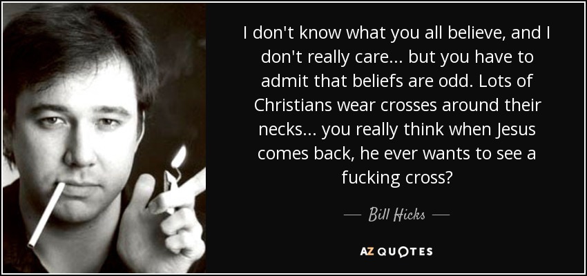 I don't know what you all believe, and I don't really care ... but you have to admit that beliefs are odd. Lots of Christians wear crosses around their necks ... you really think when Jesus comes back, he ever wants to see a fucking cross? - Bill Hicks